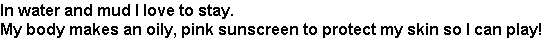 riddle1: In water and mud I love to stay. My body makes an oily, pink sunscreen to protect my skin so I can play!